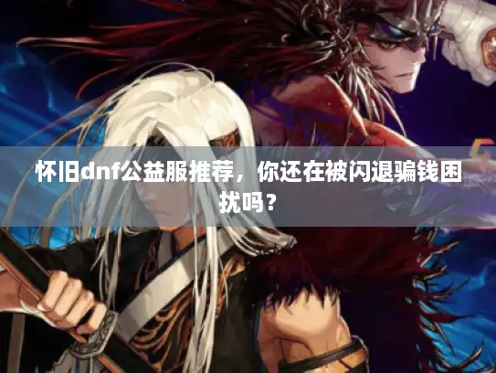 怀旧dnf公益服推荐，你还在被闪退骗钱困扰吗？