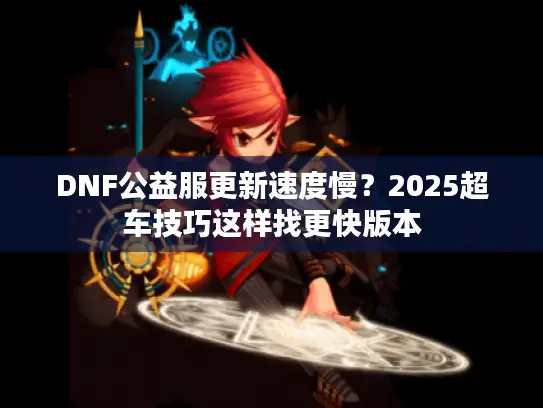 DNF公益服更新速度慢?2025超车技巧这样找更快版本 DNF公益服更新速度慢?2025超车技巧这样找更快版本