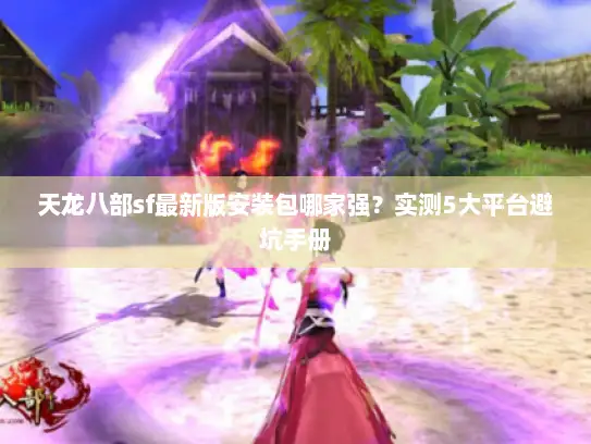 天龙八部sf最新版安装包哪家强？实测5大平台避坑手册