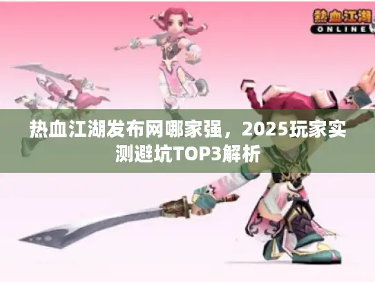 热血江湖发布网哪家强，2025玩家实测避坑TOP3解析
