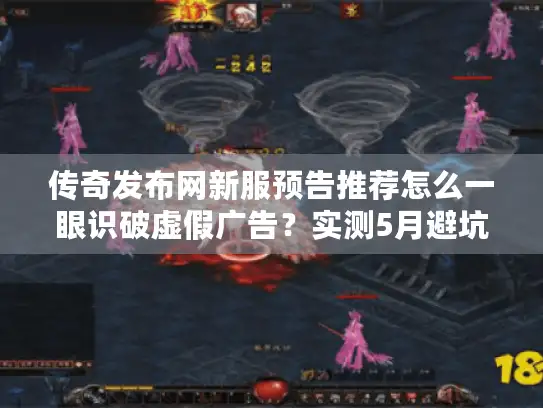 传奇发布网新服预告推荐怎么一眼识破虚假广告？实测5月避坑名单流出