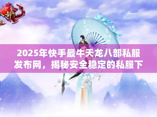 2025年快手最牛天龙八部私服发布网，揭秘安全稳定的私服下载技巧
