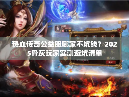 热血传奇公益服哪家不坑钱？2025骨灰玩家实测避坑清单