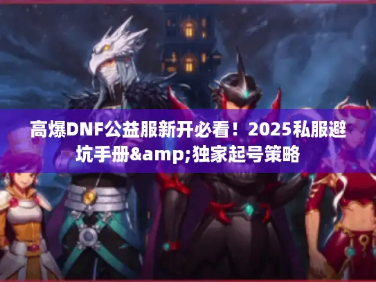 高爆DNF公益服新开必看！2025私服避坑手册&独家起号策略