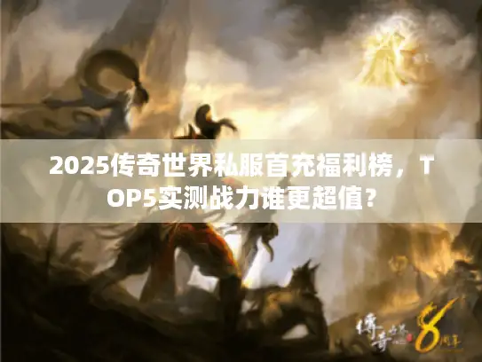 2025传奇世界私服首充福利榜，TOP5实测战力谁更超值？