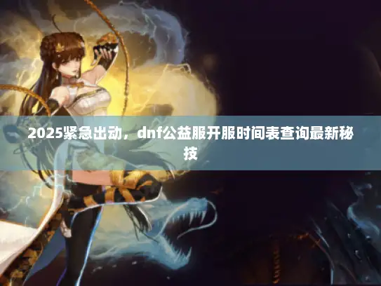 2025紧急出动，dnf公益服开服时间表查询最新秘技