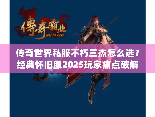传奇世界私服不朽三杰怎么选？经典怀旧服2025玩家痛点破解