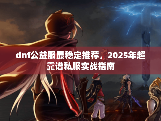 dnf公益服最稳定推荐,2025年超靠谱私服实战指南 dnf公益服最稳定推荐,2025年超靠谱私服实战指南