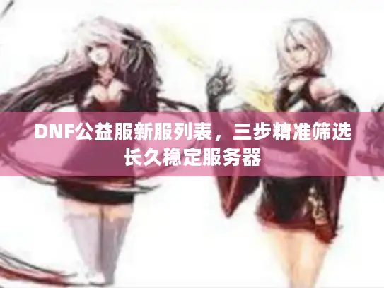 DNF公益服新服列表，三步精准筛选长久稳定服务器