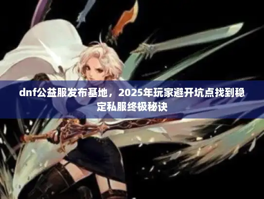 dnf公益服发布基地,2025年玩家避开坑点找到稳定私服终极秘诀 dnf公益服发布基地,2025年玩家避开坑点找到稳定私服终极秘诀