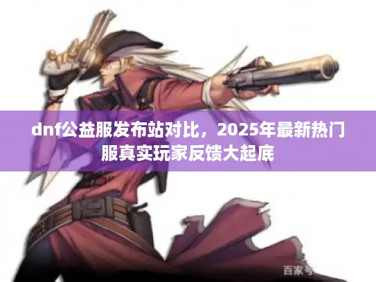 dnf公益服发布站对比，2025年最新热门服真实玩家反馈大起底