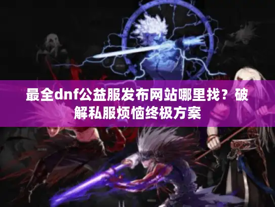 最全dnf公益服发布网站哪里找？破解私服烦恼终极方案