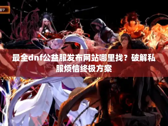 最全dnf公益服发布网站哪里找？破解私服烦恼终极方案