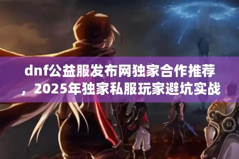 dnf公益服发布网独家合作推荐，2025年独家私服玩家避坑实战大揭晓