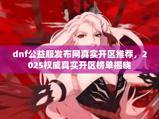dnf公益服发布网真实开区推荐，2025权威真实开区榜单揭晓