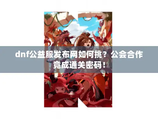 dnf公益服发布网如何挑？公会合作竟成通关密码！
