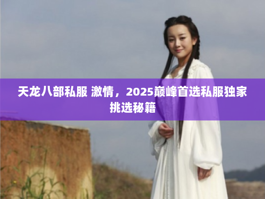 天龙八部私服 激情，2025巅峰首选私服独家挑选秘籍