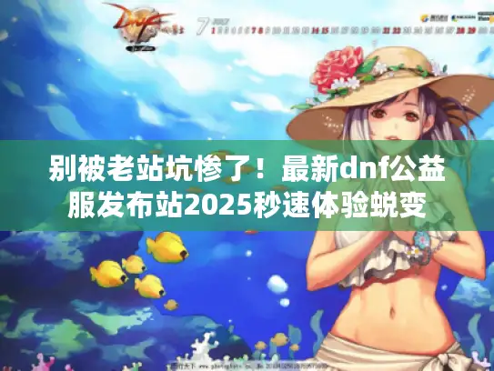别被老站坑惨了！最新dnf公益服发布站2025秒速体验蜕变