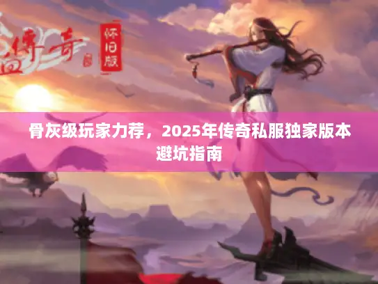 骨灰级玩家力荐，2025年传奇私服独家版本避坑指南