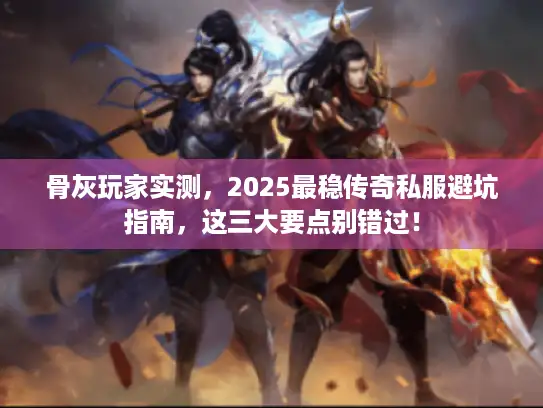 骨灰玩家实测，2025最稳传奇私服避坑指南，这三大要点别错过！