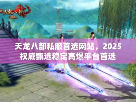天龙八部私服首选网站，2025权威甄选稳定高爆平台首选
