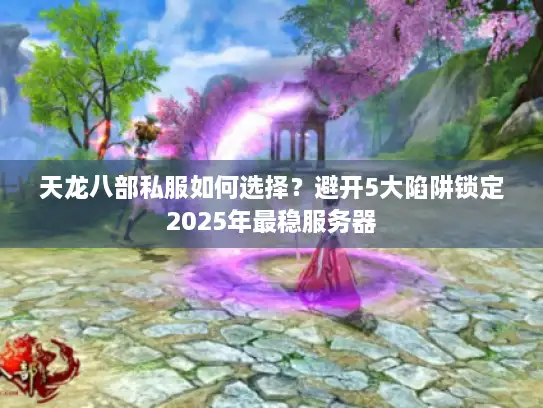 天龙八部私服如何选择？避开5大陷阱锁定2025年最稳服务器