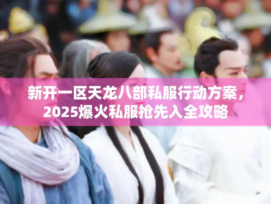 新开一区天龙八部私服行动方案，2025爆火私服抢先入全攻略