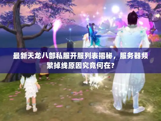 最新天龙八部私服开服列表揭秘，服务器频繁掉线原因究竟何在？