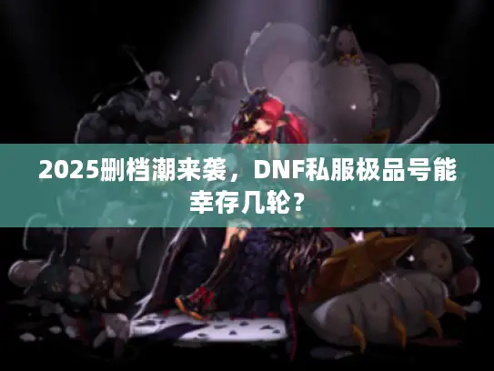 2025删档潮来袭，DNF私服极品号能幸存几轮？