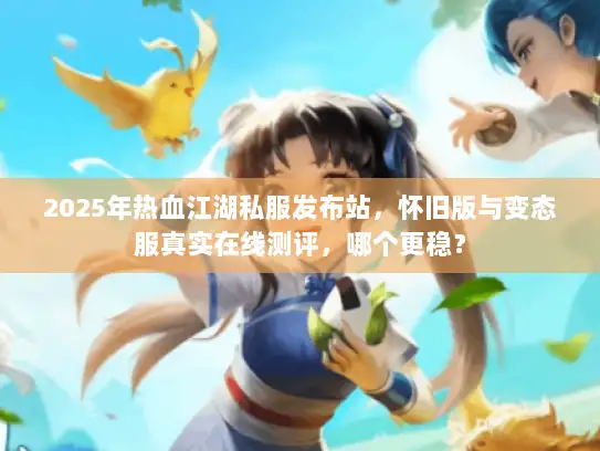 2025年热血江湖私服发布站，怀旧版与变态服真实在线测评，哪个更稳？