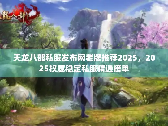 天龙八部私服发布网老牌推荐2025，2025权威稳定私服精选榜单