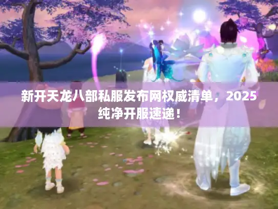 新开天龙八部私服发布网权威清单，2025纯净开服速递！