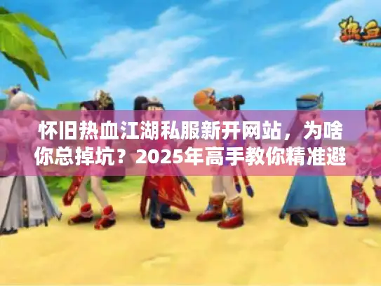 怀旧热血江湖私服新开网站,为啥你总掉坑?2025年高手教你精准避雷 怀旧热血江湖私服新开网站,为啥你总掉坑?2025年高手教你精准避雷