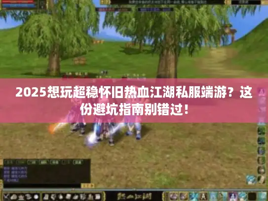 2025想玩超稳怀旧热血江湖私服端游？这份避坑指南别错过！