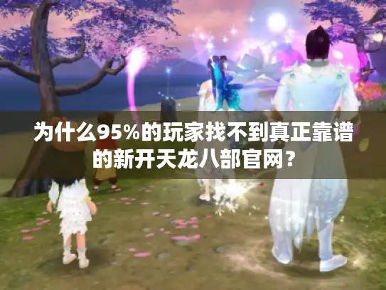 为什么95%的玩家找不到真正靠谱的新开天龙八部官网? 为什么95%的玩家找不到真正靠谱的新开天龙八部官网?
