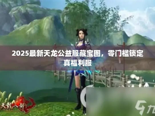 2025最新天龙公益服藏宝图，零门槛锁定真福利服