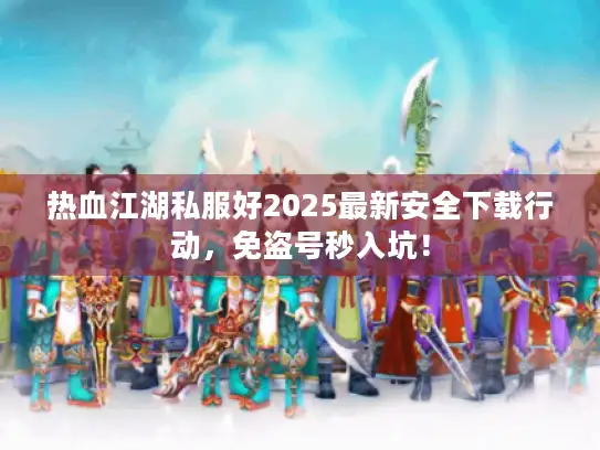 热血江湖私服好2025最新安全下载行动，免盗号秒入坑！