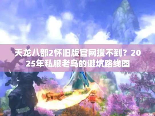 天龙八部2怀旧版官网搜不到?2025年私服老鸟的避坑路线图 天龙八部2怀旧版官网搜不到?2025年私服老鸟的避坑路线图
