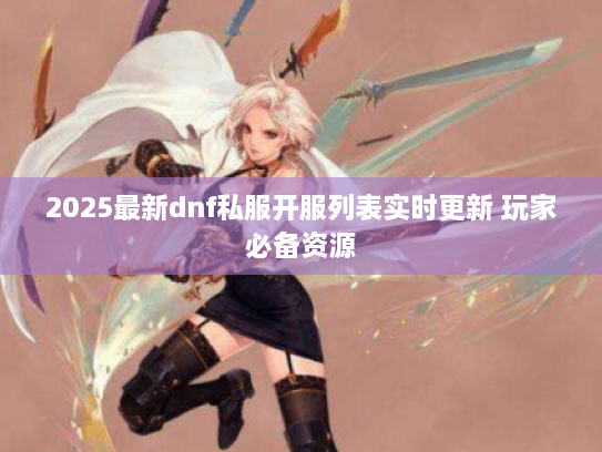 2025最新dnf私服开服列表实时更新 玩家必备资源