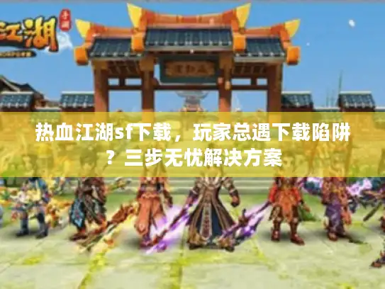 热血江湖sf下载，玩家总遇下载陷阱？三步无忧解决方案