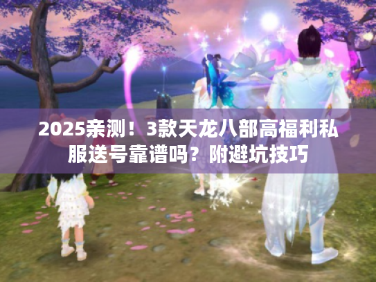 2025亲测!3款天龙八部高福利私服送号靠谱吗?附避坑技巧 2025亲测!3款天龙八部高福利私服送号靠谱吗?附避坑技巧
