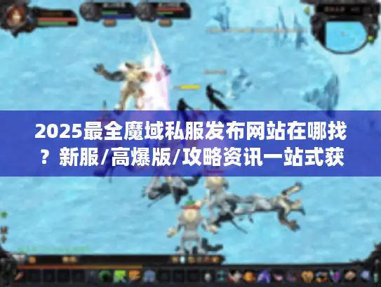 2025最全魔域私服发布网站在哪找？新服/高爆版/攻略资讯一站式获取