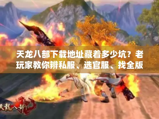 天龙八部下载地址藏着多少坑？老玩家教你辨私服、选官服、找全版本攻略