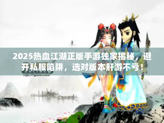 2025热血江湖正版手游独家揭秘，避开私服陷阱，选对版本肝游不亏！