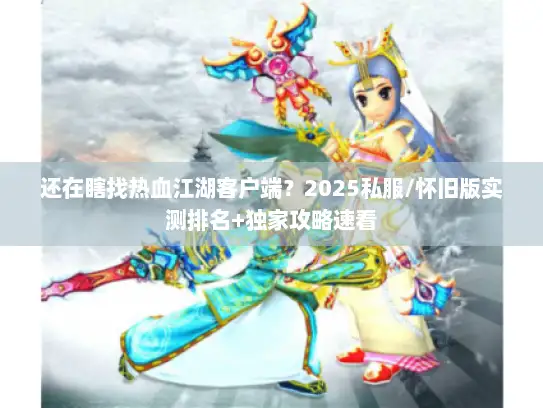 还在瞎找热血江湖客户端？2025私服/怀旧版实测排名+独家攻略速看