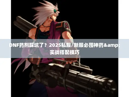 DNF药剂踩坑了？2025私服/新服必囤神药&实战搭配技巧