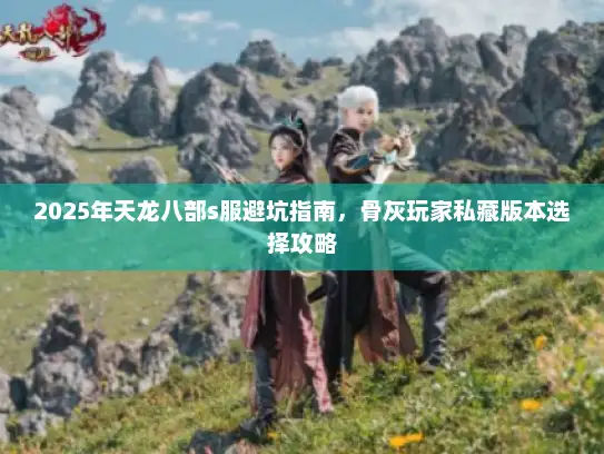 2025年天龙八部s服避坑指南，骨灰玩家私藏版本选择攻略