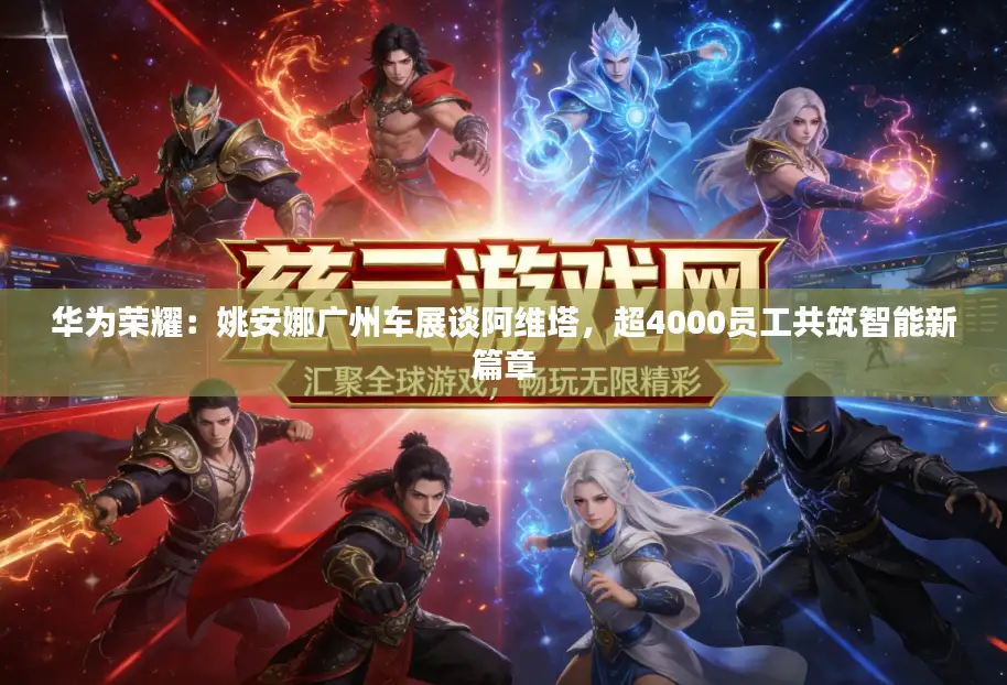 华为荣耀：姚安娜广州车展谈阿维塔，超4000员工共筑智能新篇章