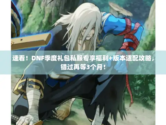 速看！DNF季度礼包私服专享福利+版本适配攻略，错过再等3个月！