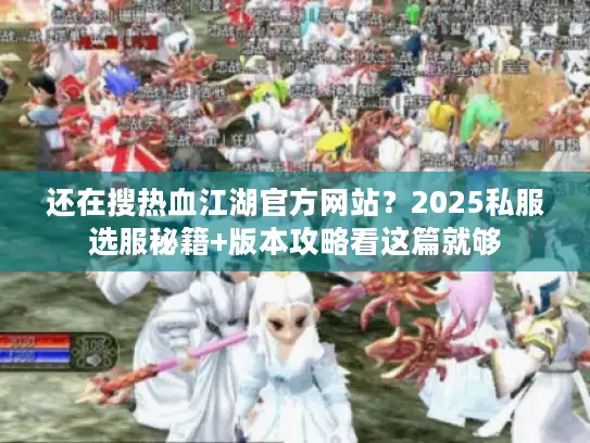 还在搜热血江湖官方网站？2025私服选服秘籍+版本攻略看这篇就够